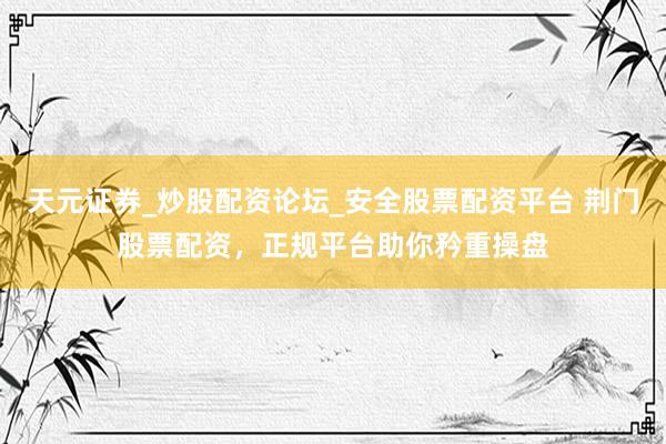 天元证券_炒股配资论坛_安全股票配资平台 荆门股票配资，正规平台助你矜重操盘