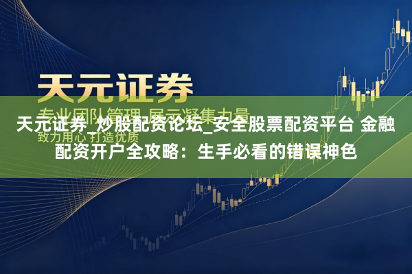 天元证券_炒股配资论坛_安全股票配资平台 金融配资开户全攻略：生手必看的错误神色