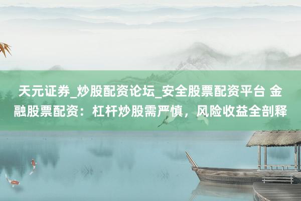 天元证券_炒股配资论坛_安全股票配资平台 金融股票配资：杠杆炒股需严慎，风险收益全剖释