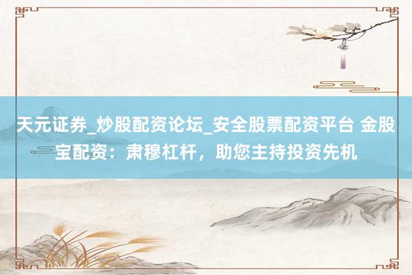 天元证券_炒股配资论坛_安全股票配资平台 金股宝配资：肃穆杠杆，助您主持投资先机