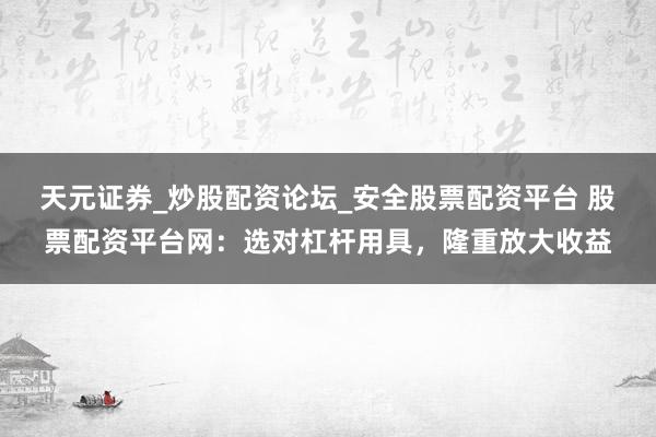 天元证券_炒股配资论坛_安全股票配资平台 股票配资平台网：选对杠杆用具，隆重放大收益