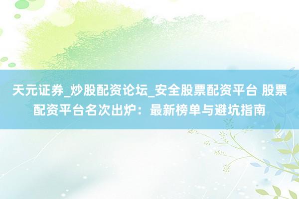 天元证券_炒股配资论坛_安全股票配资平台 股票配资平台名次出炉：最新榜单与避坑指南
