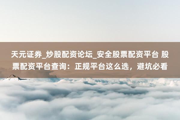 天元证券_炒股配资论坛_安全股票配资平台 股票配资平台查询：正规平台这么选，避坑必看