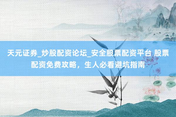 天元证券_炒股配资论坛_安全股票配资平台 股票配资免费攻略，生人必看避坑指南