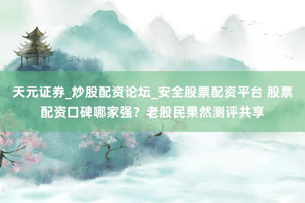 天元证券_炒股配资论坛_安全股票配资平台 股票配资口碑哪家强？老股民果然测评共享