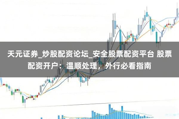 天元证券_炒股配资论坛_安全股票配资平台 股票配资开户：温顺处理，外行必看指南