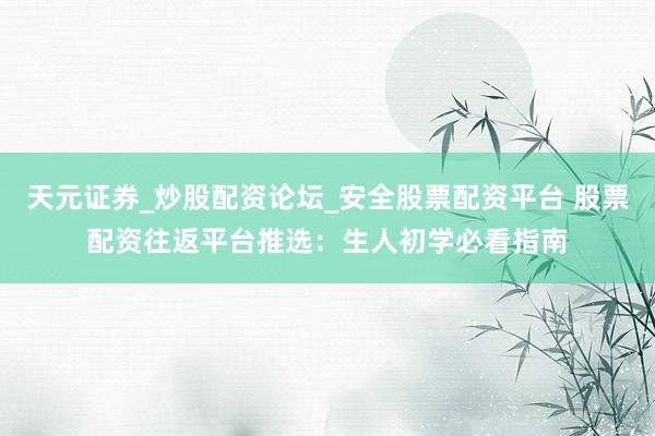 天元证券_炒股配资论坛_安全股票配资平台 股票配资往返平台推选：生人初学必看指南