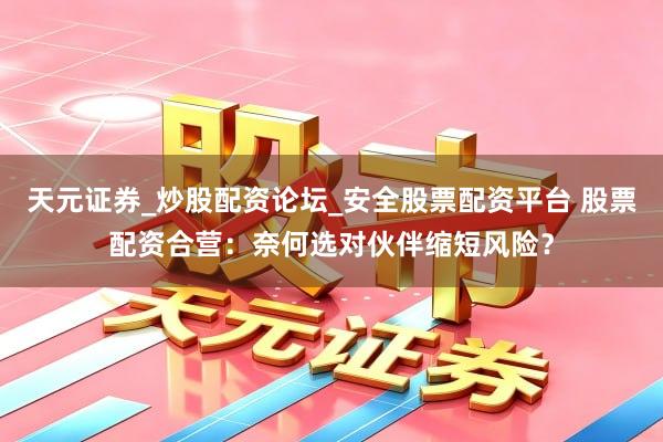 天元证券_炒股配资论坛_安全股票配资平台 股票配资合营：奈何选对伙伴缩短风险？