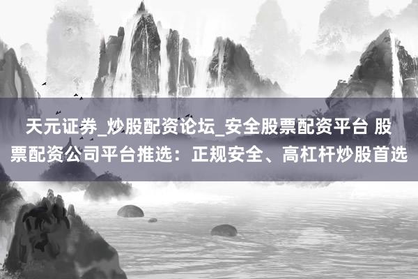 天元证券_炒股配资论坛_安全股票配资平台 股票配资公司平台推选：正规安全、高杠杆炒股首选
