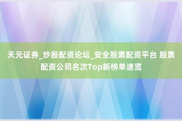 天元证券_炒股配资论坛_安全股票配资平台 股票配资公司名次Top新榜单速览