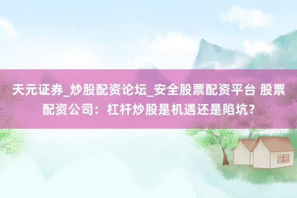 天元证券_炒股配资论坛_安全股票配资平台 股票配资公司：杠杆炒股是机遇还是陷坑？