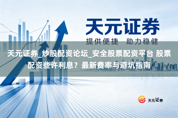 天元证券_炒股配资论坛_安全股票配资平台 股票配资些许利息？最新费率与避坑指南