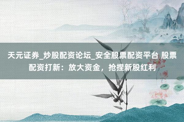 天元证券_炒股配资论坛_安全股票配资平台 股票配资打新：放大资金，抢捏新股红利