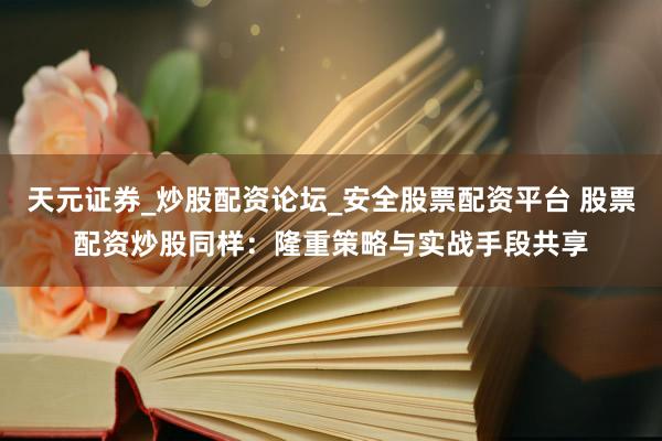 天元证券_炒股配资论坛_安全股票配资平台 股票配资炒股同样：隆重策略与实战手段共享