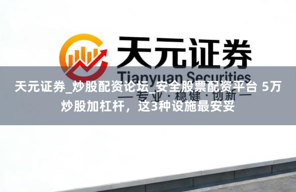 天元证券_炒股配资论坛_安全股票配资平台 5万炒股加杠杆，这3种设施最安妥