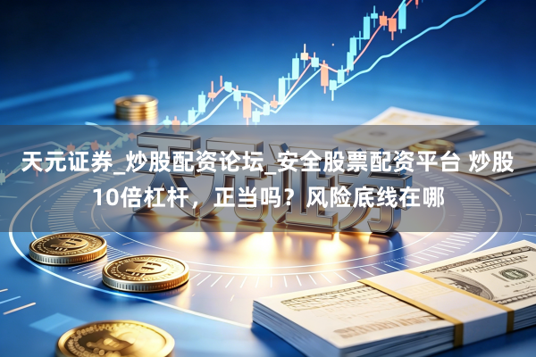 天元证券_炒股配资论坛_安全股票配资平台 炒股10倍杠杆，正当吗？风险底线在哪
