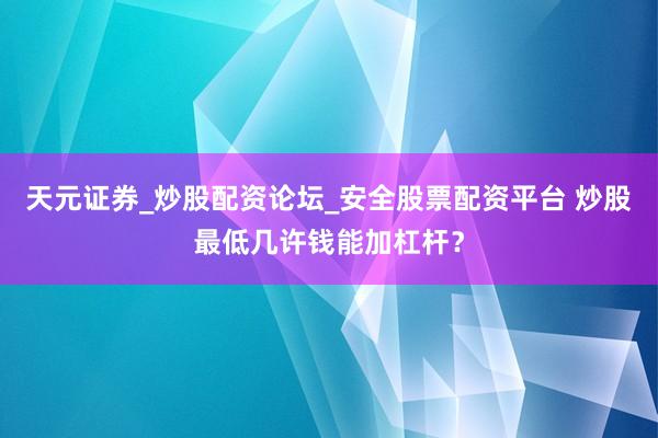 天元证券_炒股配资论坛_安全股票配资平台 炒股最低几许钱能加杠杆？
