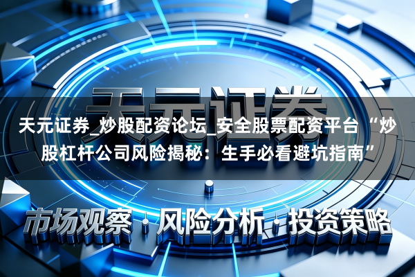 天元证券_炒股配资论坛_安全股票配资平台 “炒股杠杆公司风险揭秘：生手必看避坑指南”