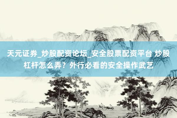 天元证券_炒股配资论坛_安全股票配资平台 炒股杠杆怎么弄？外行必看的安全操作武艺