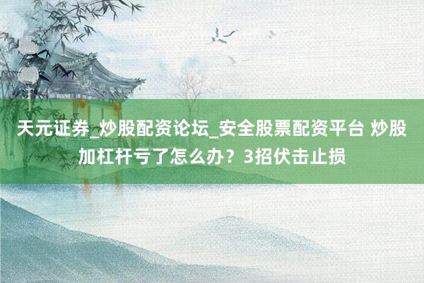 天元证券_炒股配资论坛_安全股票配资平台 炒股加杠杆亏了怎么办？3招伏击止损