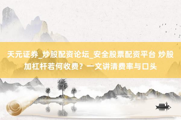 天元证券_炒股配资论坛_安全股票配资平台 炒股加杠杆若何收费？一文讲清费率与口头