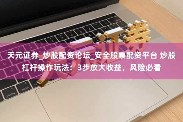 天元证券_炒股配资论坛_安全股票配资平台 炒股杠杆操作玩法：3步放大收益，风险必看