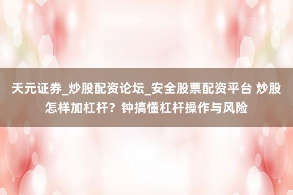 天元证券_炒股配资论坛_安全股票配资平台 炒股怎样加杠杆？钟搞懂杠杆操作与风险