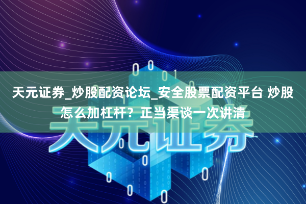 天元证券_炒股配资论坛_安全股票配资平台 炒股怎么加杠杆？正当渠谈一次讲清