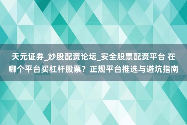 天元证券_炒股配资论坛_安全股票配资平台 在哪个平台买杠杆股票？正规平台推选与避坑指南
