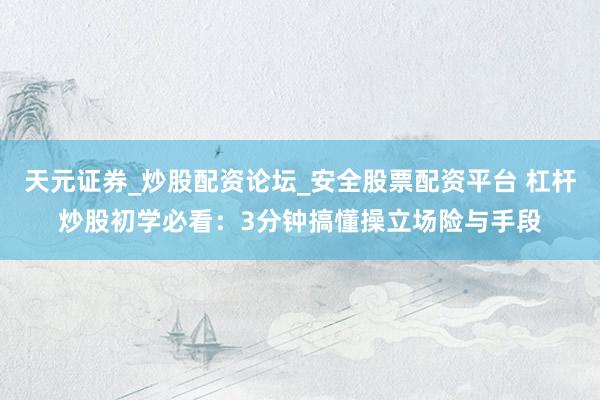 天元证券_炒股配资论坛_安全股票配资平台 杠杆炒股初学必看：3分钟搞懂操立场险与手段