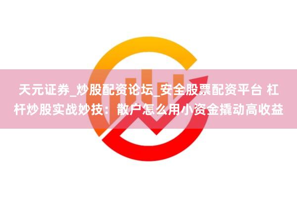 天元证券_炒股配资论坛_安全股票配资平台 杠杆炒股实战妙技：散户怎么用小资金撬动高收益
