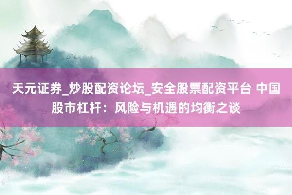 天元证券_炒股配资论坛_安全股票配资平台 中国股市杠杆：风险与机遇的均衡之谈