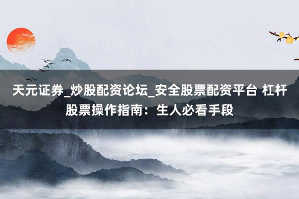 天元证券_炒股配资论坛_安全股票配资平台 杠杆股票操作指南：生人必看手段