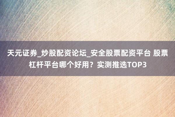 天元证券_炒股配资论坛_安全股票配资平台 股票杠杆平台哪个好用？实测推选TOP3