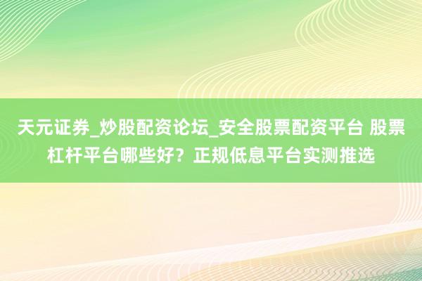 天元证券_炒股配资论坛_安全股票配资平台 股票杠杆平台哪些好？正规低息平台实测推选