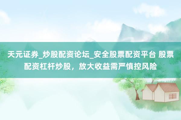 天元证券_炒股配资论坛_安全股票配资平台 股票配资杠杆炒股，放大收益需严慎控风险