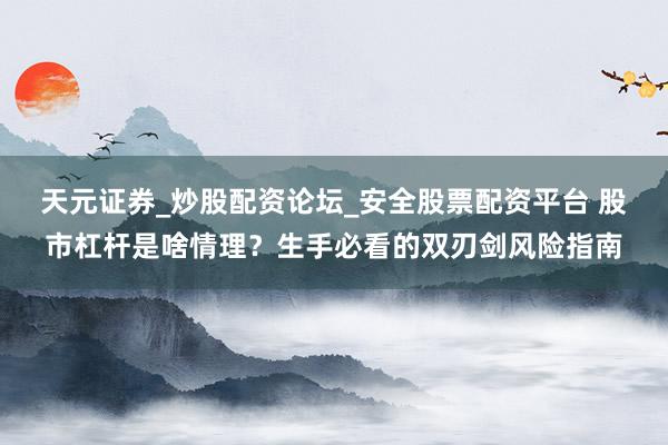 天元证券_炒股配资论坛_安全股票配资平台 股市杠杆是啥情理？生手必看的双刃剑风险指南