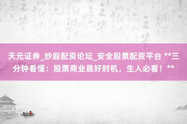 天元证券_炒股配资论坛_安全股票配资平台 **三分钟看懂：股票商业最好时机，生人必看！**