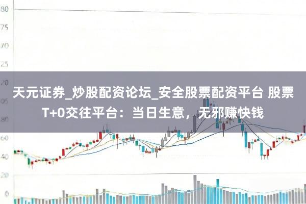 天元证券_炒股配资论坛_安全股票配资平台 股票T+0交往平台：当日生意，无邪赚快钱
