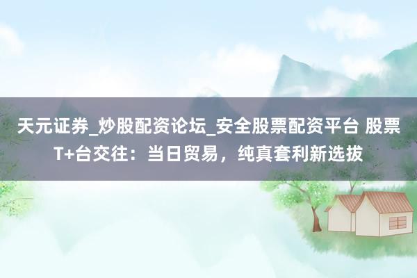 天元证券_炒股配资论坛_安全股票配资平台 股票T+台交往：当日贸易，纯真套利新选拔