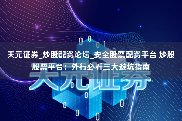 天元证券_炒股配资论坛_安全股票配资平台 炒股股票平台：外行必看三大避坑指南