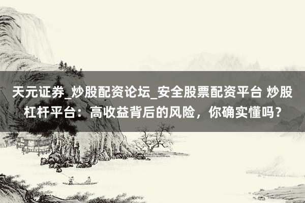 天元证券_炒股配资论坛_安全股票配资平台 炒股杠杆平台：高收益背后的风险，你确实懂吗？