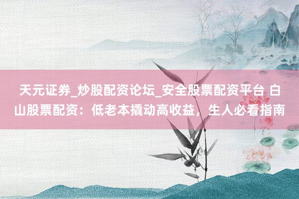 天元证券_炒股配资论坛_安全股票配资平台 白山股票配资：低老本撬动高收益，生人必看指南