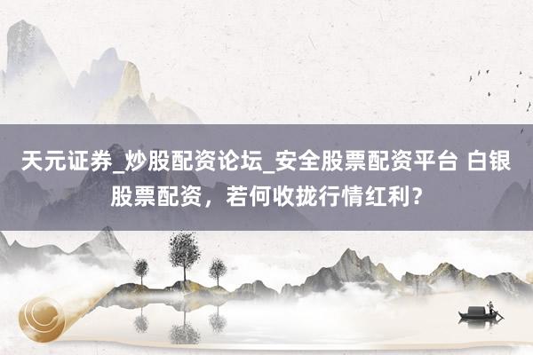天元证券_炒股配资论坛_安全股票配资平台 白银股票配资，若何收拢行情红利？