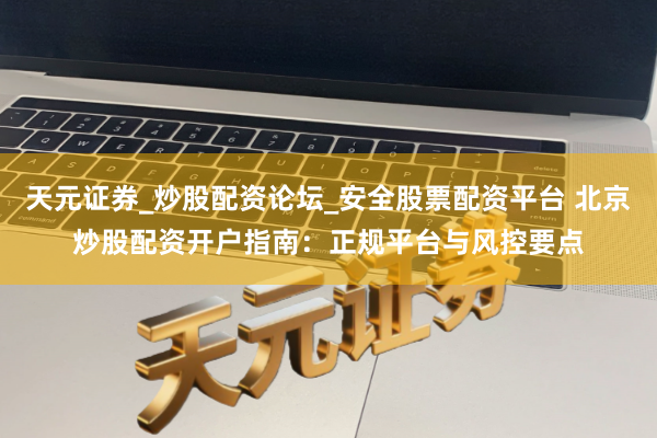 天元证券_炒股配资论坛_安全股票配资平台 北京炒股配资开户指南：正规平台与风控要点