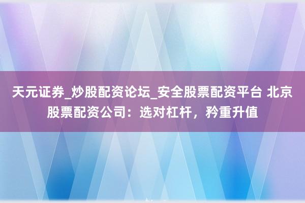 天元证券_炒股配资论坛_安全股票配资平台 北京股票配资公司：选对杠杆，矜重升值