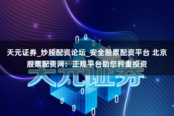 天元证券_炒股配资论坛_安全股票配资平台 北京股票配资网：正规平台助您矜重投资