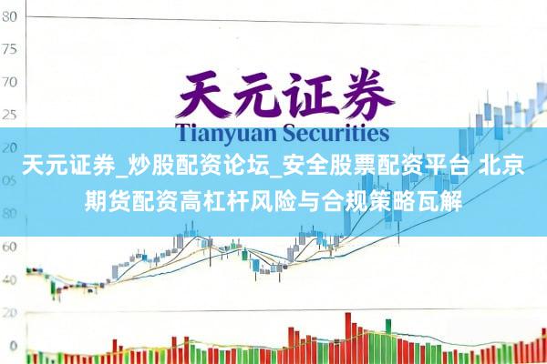 天元证券_炒股配资论坛_安全股票配资平台 北京期货配资高杠杆风险与合规策略瓦解