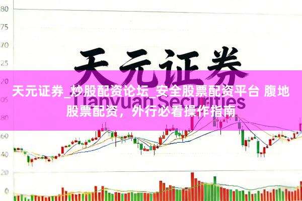 天元证券_炒股配资论坛_安全股票配资平台 腹地股票配资，外行必看操作指南