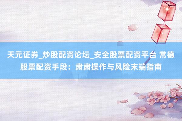天元证券_炒股配资论坛_安全股票配资平台 常德股票配资手段：肃肃操作与风险末端指南